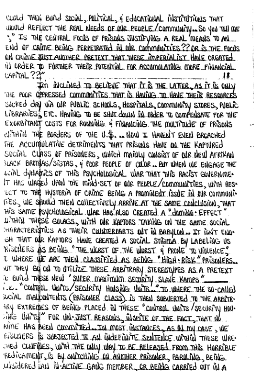 Cuild ek Buld social, PLRCAL, § educaTidal MlSTTITIGNS AT Wolld REFLECT THE REAL MS,MWWM\M‘B’_S& oo Tull mE 3" T g ceilreal Fools OF PRISAS T G A REAL ‘gANS O Al . tdd OF CRINE. BElG PERPERATE] Al bR TE822 08 5 WIE_Facils Gl CKIME JUST AUTHER PRETEXT THAT TESE_IMPERIALIST HALE CREATED. W) GRJER TP FURHER THER FUTENEAL FIR ACCUmiI ATNG (MMRE. Filcial. CARTAL 22, L S S — 18  LIERARIES , ETC. HAVING T BE SHUT dould {0 (A4FR T COMPEANSATE FoR THE EXGRBITANT CoSTS FCR RUNNILG o FNANCIG. THE MILTILAE 0F PRSONS TN THE BORJERS OF WE U4, o HOW T WAwT Euerl BRcAcred THE ACCUMULATE JETRIMENTS AT FRISls HilE o). THE KaPrlRed SULGAL CLASS OF PRISONERS , Wiied Matily Qulsiar oF ole teul ArRivad SLACK. BRUTHAS/SISTAS , § PO0R PEOPLE OF (ILOR .. AT WHER WIE ENGAGE ™E LoihL YUARES OF TS PSyCHoLLScAL WAR THAY WS RACTSY GlERN(ES I A2 WAGEd U] THE MING’SET 0F Gle PECELE./Sommunirles , Wit Ress LCT TU WG WYSTERIA OF CRINE BENG A PRMMEAT fSsUE B BUR commini TES, WE SHodd THEN CUNECTIVELY ARRINE AT TUE SANE. Codelision, AT 2 fsyeHolteical Wae Bas ALSO CREATEd A ®donillg: EFFeCT * LITHAL THESE GUAGS,, WiTH IR KAPTORS TAKING ON BIE sAmE Stclal HWAKACTERIZTILS AS TEIR CUTERPARTS olT i payLo.. Iy BNT EMor oH THAT ol KAPTORS HalE CREATE A SOGIAL. STR:tnA By LABELING Us RISUIERS 83 BEMG. * THE WAST OF "THE WLRST 5 PRONE o WkENCE? T WHERE Y ARE THEN . CLASSTFTEd A BEING *HiGH« RISK” PRISGIERS.. AT mi 3 G 0 OTILIZE THESE . ARBITRAR) STEREOTYPES AS A PRETEXT R S e SUPEQ DOl SEQURLY . SLalE Kanes . UatYs /SECIRTYY  Halsfles TS T WERE T S0-called Ty, (PAGSONER. CLASS). s Tl SUBIERTEQ U “WE ARBE- oF Beile PLACEd T e *colvaal. dudrs /mmz.’:z Hoo- UdPrd” FoR ol TUST. Reasouls., GlGelE ( THE. P, T  € HAS Bétl CnTEd L Tal OGS CASE , WE LERS [ SUBECTEd To. 4. BJEFINTE SelTelce mm’m TESE R ~ed CWFBES , W THE ally wey To BE AELEASEA FROM TS HERRIBLE REQICAMENT, 5 By SNNCHNG () ANDTHER PRISINER , PARILTNG, , BETNG.. udsidiged iAd T-ACTIE GANS MEMBER . CR BERE CARRTES OIT il A  